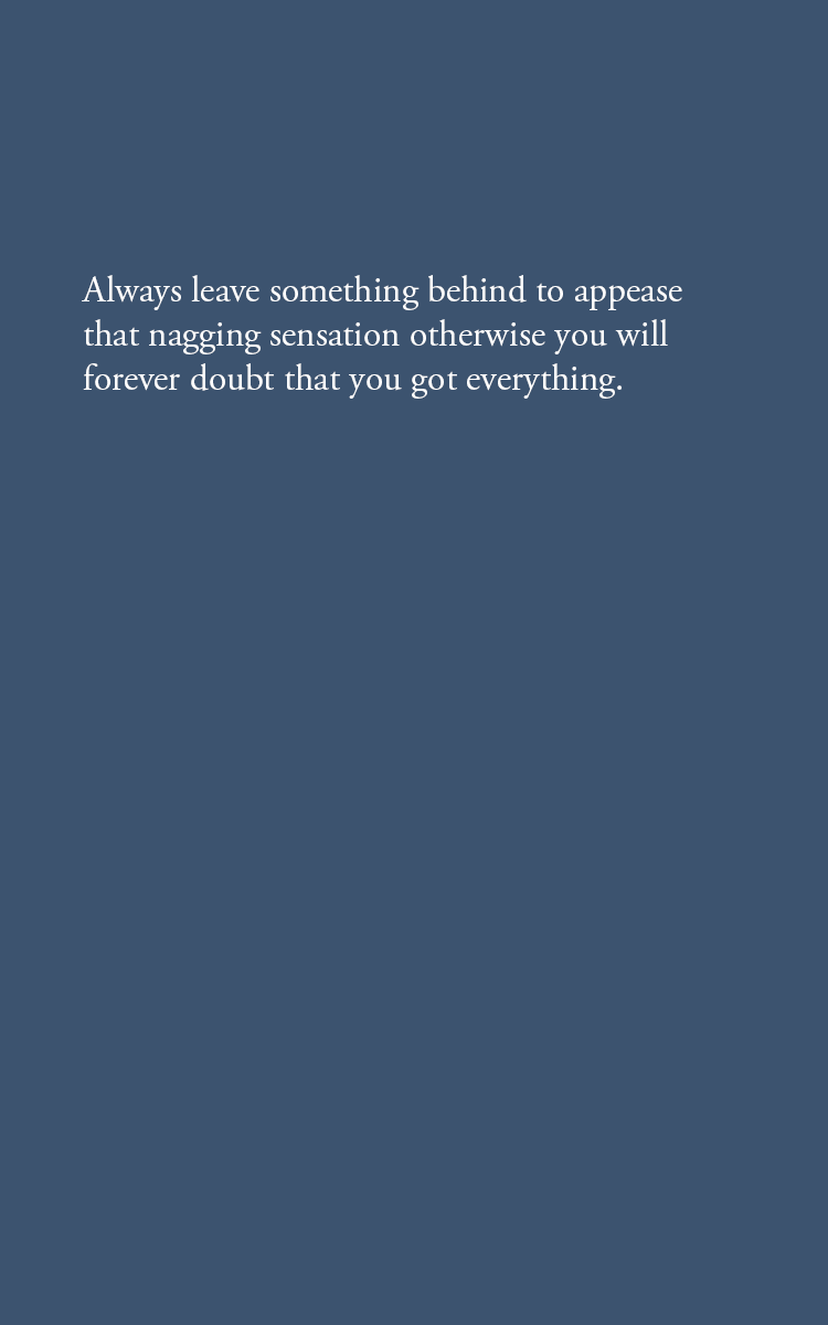 Always leave something behind to appease that nagging sensation otherwise you will forever doubt that you got everything.